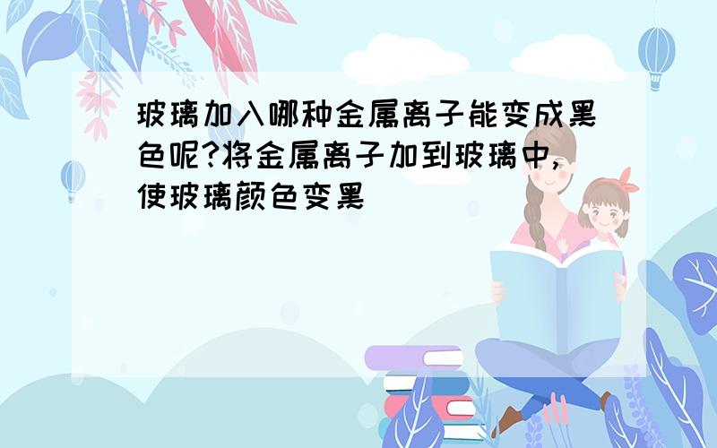 玻璃加入哪种金属离子能变成黑色呢?将金属离子加到玻璃中,使玻璃颜色变黑．