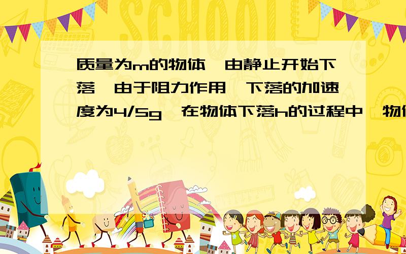 质量为m的物体,由静止开始下落,由于阻力作用,下落的加速度为4/5g,在物体下落h的过程中,物体所受合力大小是（ ）动能变化是（ ）,机械能的减少量是（ ）