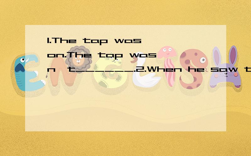 1.The tap was on.The tap wasn't______.2.When he saw the huge fire he froze.He____ ____suddenly when he saw the huge fire.3.lt is polite of her to give her seat to an old lady._______is polite____give her seat to an old lady.4.After Lucy finished her