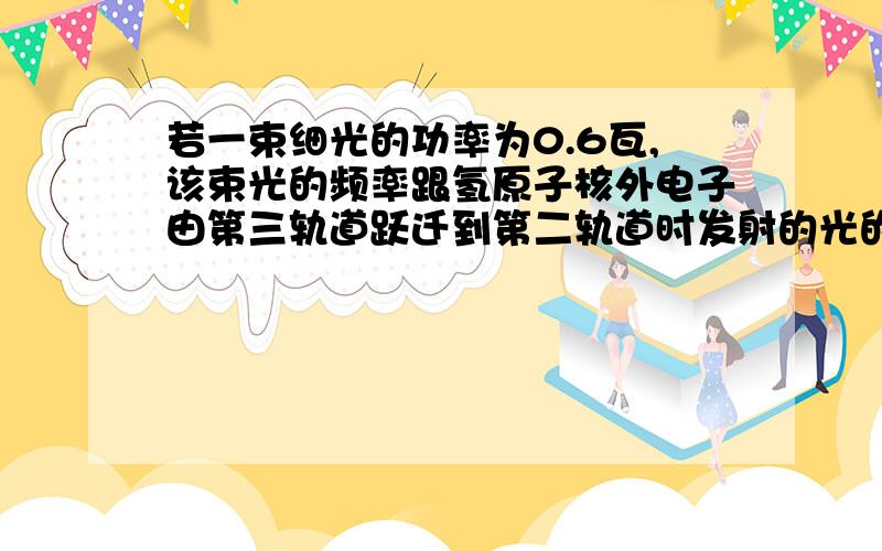 若一束细光的功率为0.6瓦,该束光的频率跟氢原子核外电子由第三轨道跃迁到第二轨道时发射的光的频率相同,则该束光每米内的光子数是 ,答案是P=NE/C P是普朗克常数我知道,C是光速我知道,E是