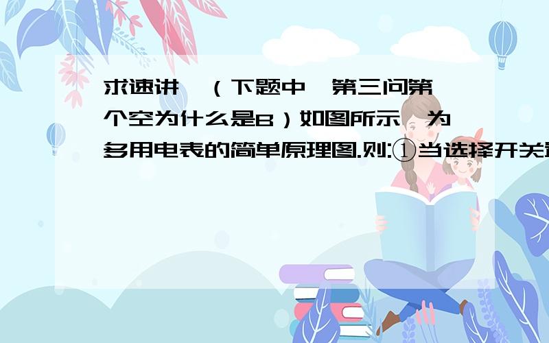 求速讲,（下题中,第三问第一个空为什么是B）如图所示,为多用电表的简单原理图.则:①当选择开关置于________点时,可用来测量电压,要测量某电池两端的电压时,要将红表笔接电池的______极,电