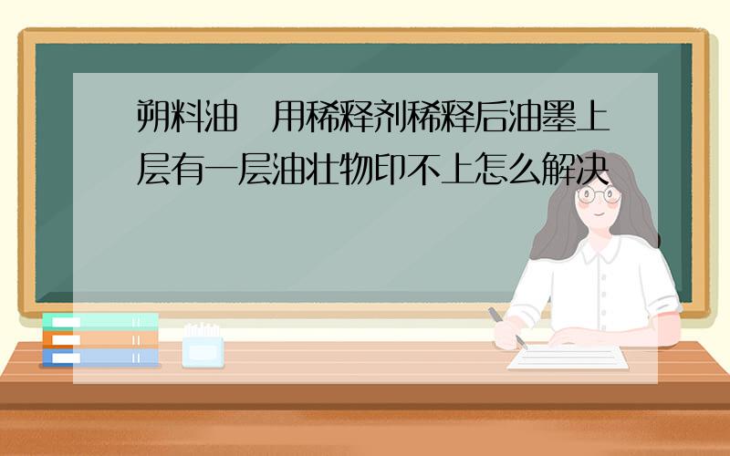 朔料油嚜用稀释剂稀释后油墨上层有一层油壮物印不上怎么解决