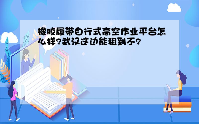 橡胶履带自行式高空作业平台怎么样?武汉这边能租到不?