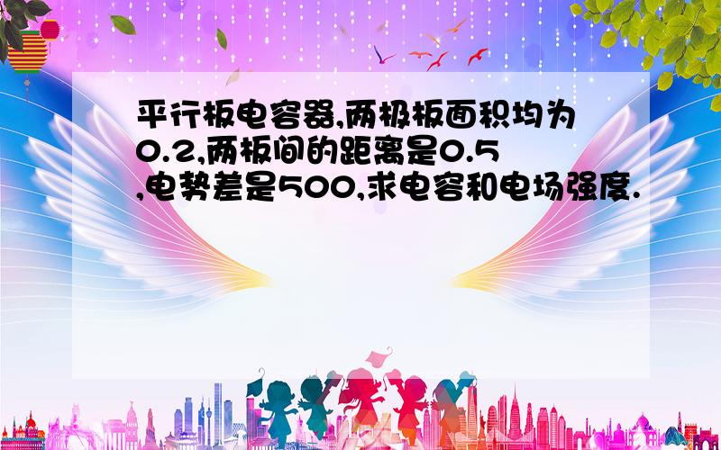 平行板电容器,两极板面积均为0.2,两板间的距离是0.5,电势差是500,求电容和电场强度.