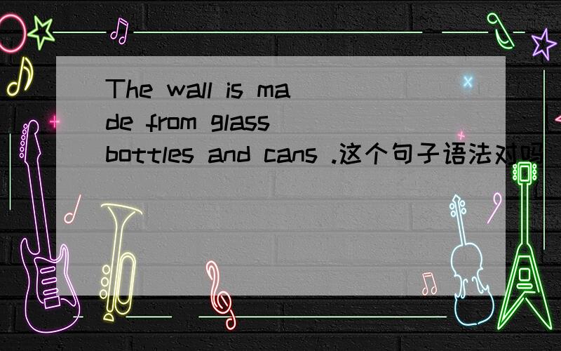 The wall is made from glass bottles and cans .这个句子语法对吗