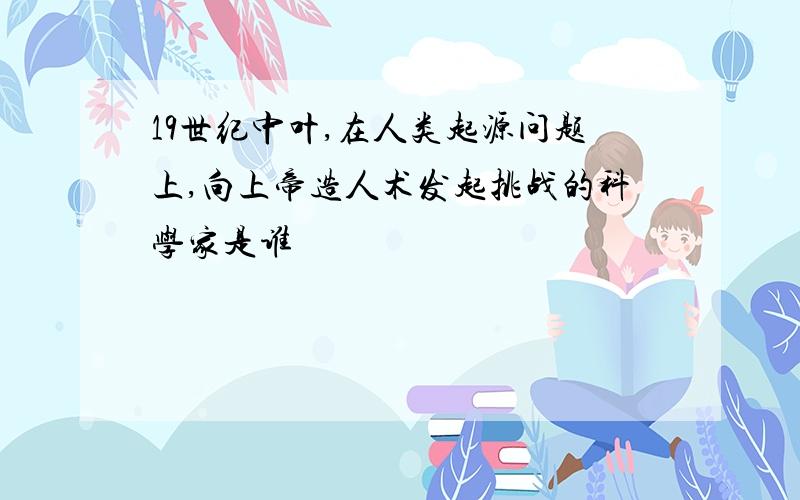 19世纪中叶,在人类起源问题上,向上帝造人术发起挑战的科学家是谁