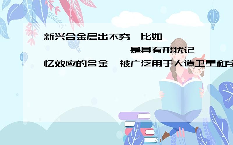 新兴合金层出不穷,比如,——————————是具有形状记忆效应的合金,被广泛用于人造卫星和宇宙飞船的天线,水暖系统和电路断电的自控开关,以及牙齿矫正的医疗材料.急用）