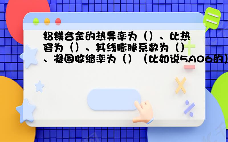 铝镁合金的热导率为（）、比热容为（）、其线膨胀系数为（）、凝固收缩率为（）（比如说5A06的）不要是碳钢的两倍这样的回答,要具体数值