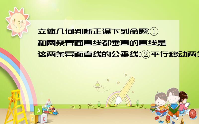 立体几何判断正误下列命题:①和两条异面直线都垂直的直线是这两条异面直线的公垂线;②平行移动两条异面直线中的任一条,它们所成的角不变;③两边相等且四个角相等的四边形是正方形.