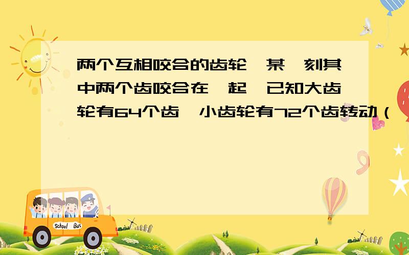 两个互相咬合的齿轮,某一刻其中两个齿咬合在一起,已知大齿轮有64个齿,小齿轮有72个齿转动（ ）个齿后,这两个齿又互相咬合