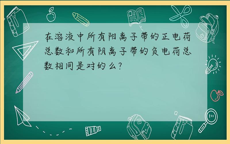 在溶液中所有阳离子带的正电荷总数和所有阴离子带的负电荷总数相同是对的么?