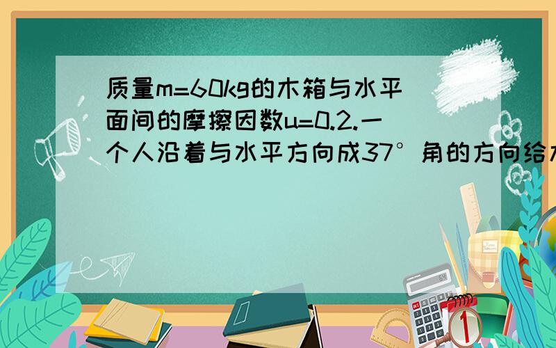 质量m=60kg的木箱与水平面间的摩擦因数u=0.2.一个人沿着与水平方向成37°角的方向给木箱施加一个力FF=450N,木箱的初速度为零.求①人以力F斜向上拉木箱6s后,木箱的速度大小.②人以力F斜向下拉