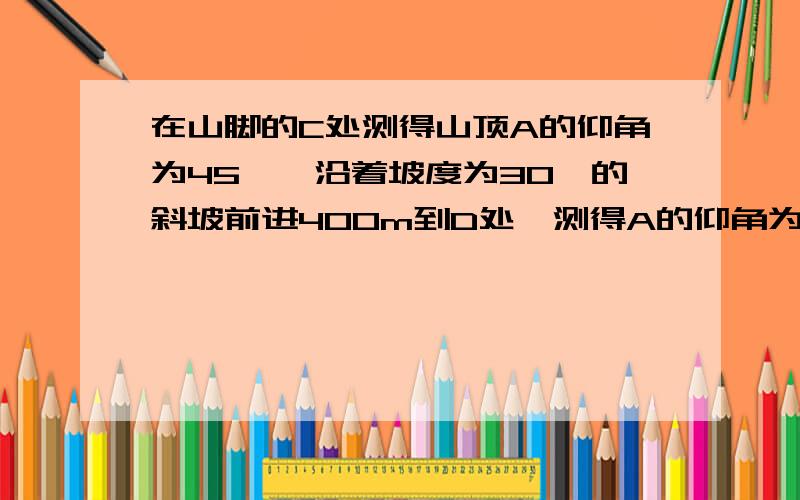 在山脚的C处测得山顶A的仰角为45°,沿着坡度为30°的斜坡前进400m到D处,测得A的仰角为60°,求山的高度AB快啊,完整一点,最好把过程写下.