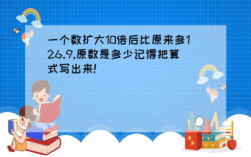 一个数扩大10倍后比原来多126.9,原数是多少记得把算式写出来!