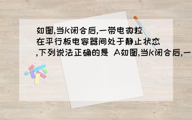 如图,当K闭合后,一带电微粒在平行板电容器间处于静止状态,下列说法正确的是 A如图,当K闭合后,一带电微粒在平行板电容器间处于静止状态,下列说法正确的是A.保持K闭合,使P滑动片向左滑动,