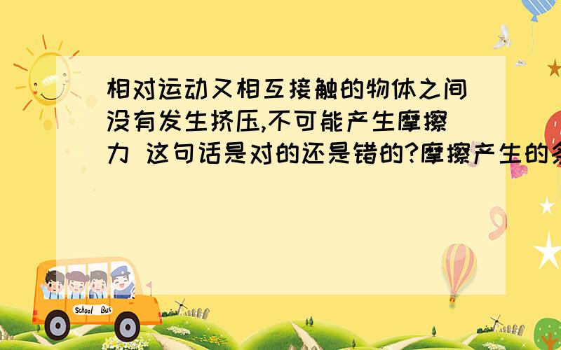 相对运动又相互接触的物体之间没有发生挤压,不可能产生摩擦力 这句话是对的还是错的?摩擦产生的条件只有接触把。