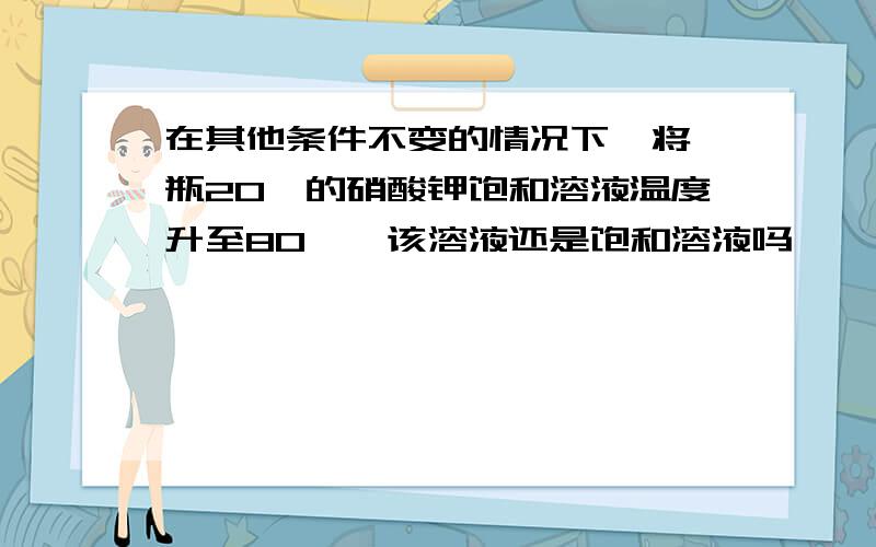 在其他条件不变的情况下,将一瓶20°的硝酸钾饱和溶液温度升至80°,该溶液还是饱和溶液吗