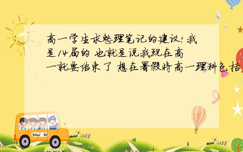 高一学生求整理笔记的建议!我是14届的 也就是说我现在高一就要结束了 想在暑假将高一理科包括主科的内容系统详细的整理一遍.在整个高一我有整理过错题本（上面有典型的题型）.我是这