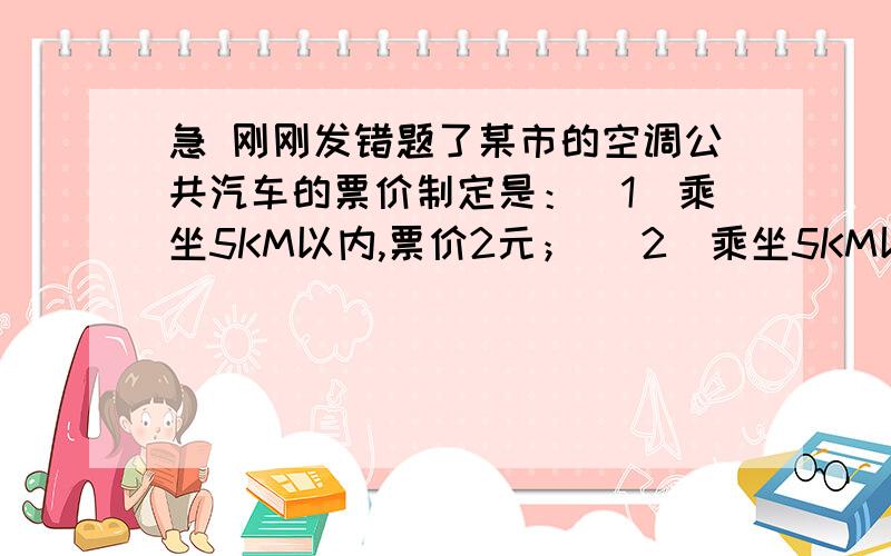 急 刚刚发错题了某市的空调公共汽车的票价制定是：（1）乘坐5KM以内,票价2元； （2）乘坐5KM以上,每增加5KM,票价增加1元（不足5KM的按5KM计算） 已知两个相邻的公共汽车站之间相距约1KM,如