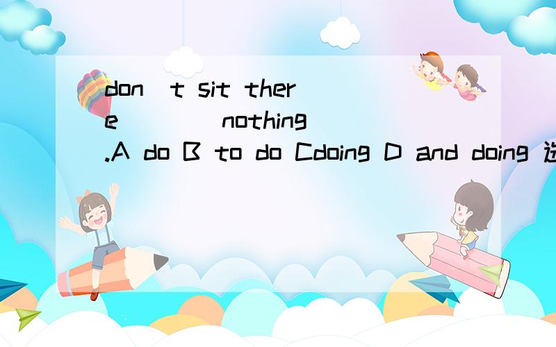 don`t sit there ___ nothing .A do B to do Cdoing D and doing 选什么?为什么?