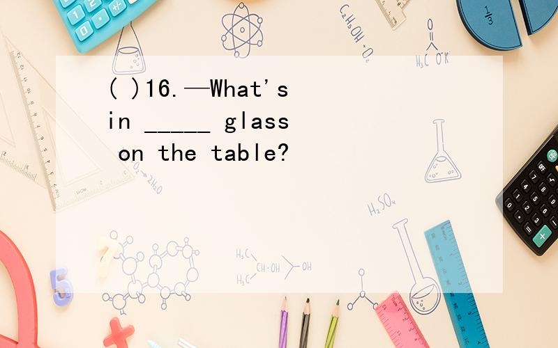( )16.—What's in _____ glass on the table?