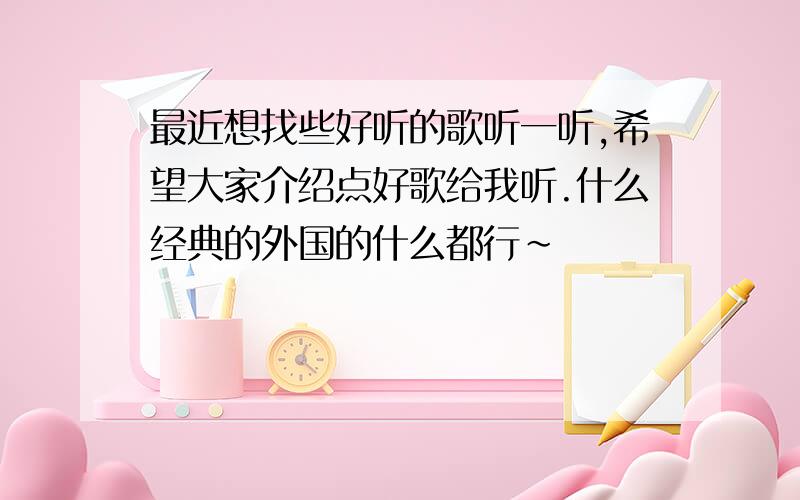 最近想找些好听的歌听一听,希望大家介绍点好歌给我听.什么经典的外国的什么都行~