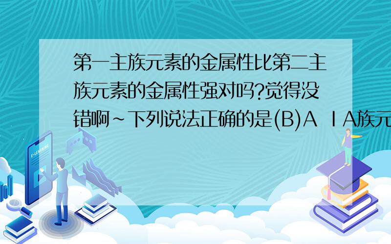 第一主族元素的金属性比第二主族元素的金属性强对吗?觉得没错啊～下列说法正确的是(B)A ⅠA族元素的金属性比ⅡA族元素的金属性强B ⅥA族元素的氢化物中,稳定性最好的其沸点也最高C 同