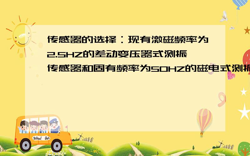 传感器的选择：现有激磁频率为2.5HZ的差动变压器式测振传感器和固有频率为50HZ的磁电式测振传感器各一只,现有激磁频率为2.5HZ的差动变压器式测振传感器和固有频率为50HZ的磁电式测振传感