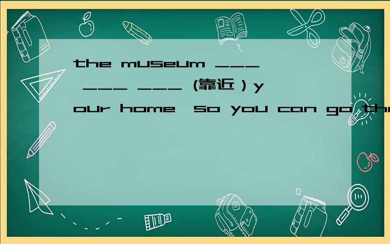 the museum ___ ___ ___ (靠近）your home,so you can go there on foot.,2.they arrived at the stadium in time,but they sill couldn't_____(进入）