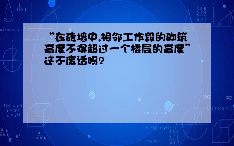 “在砖墙中,相邻工作段的砌筑高度不得超过一个楼层的高度”这不废话吗?