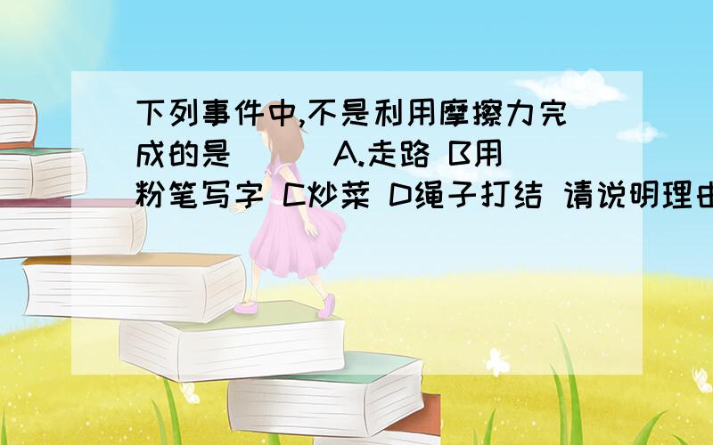 下列事件中,不是利用摩擦力完成的是（ ） A.走路 B用粉笔写字 C炒菜 D绳子打结 请说明理由