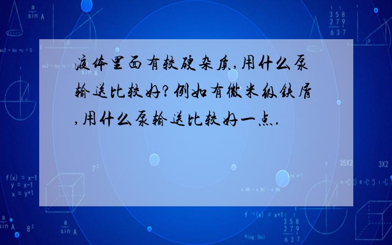 液体里面有较硬杂质,用什么泵输送比较好?例如有微米级铁屑,用什么泵输送比较好一点.