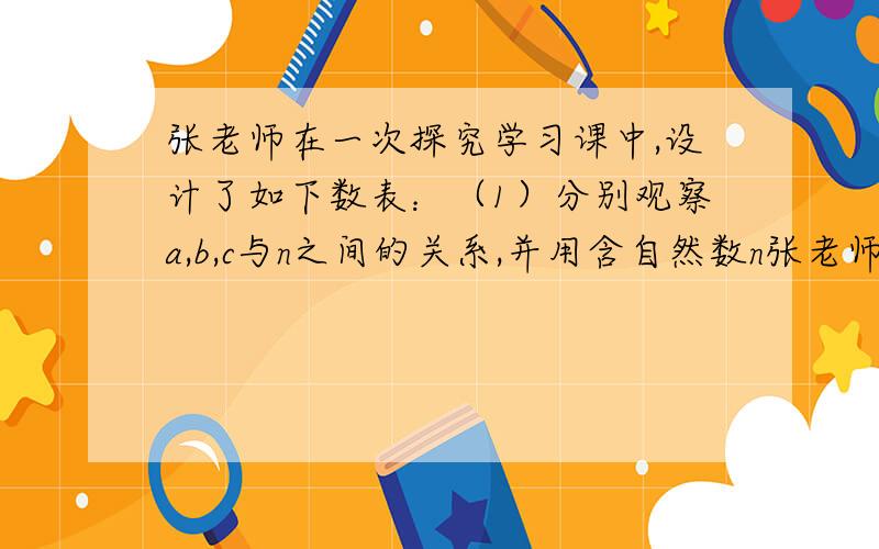 张老师在一次探究学习课中,设计了如下数表：（1）分别观察a,b,c与n之间的关系,并用含自然数n张老师在一次探究学习课中,设计了如下数表： （1）分别观察a,b,c与n之间的关系,并用含自然数n