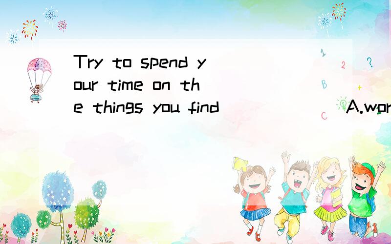 Try to spend your time on the things you find_______A.worth doing them Bworth being done C.worthy of doing D.worthy of being done__