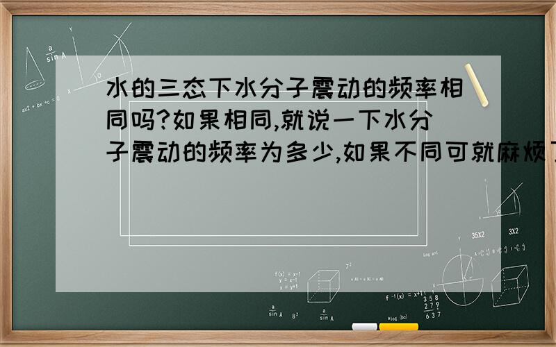 水的三态下水分子震动的频率相同吗?如果相同,就说一下水分子震动的频率为多少,如果不同可就麻烦了.不同就挨个儿说吧.