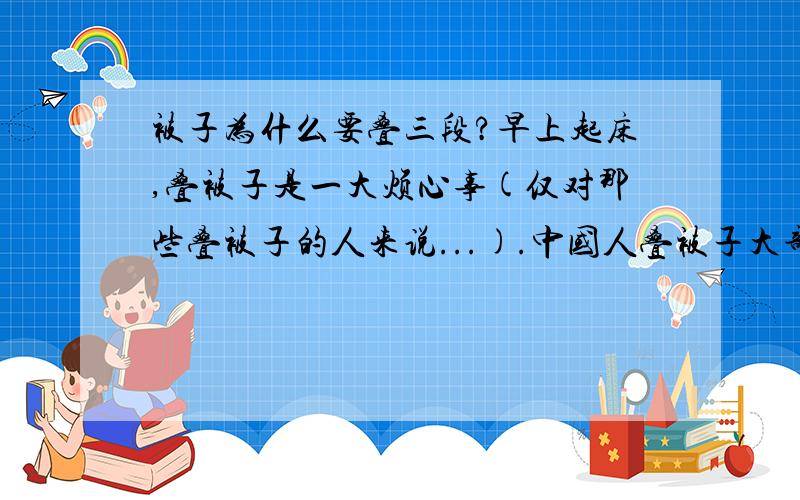 被子为什么要叠三段?早上起床,叠被子是一大烦心事(仅对那些叠被子的人来说...).中国人叠被子大部分都是叠三段的：即先以宽的三分之一处向内折,再以长的四分之一处向内折,最后对折得到