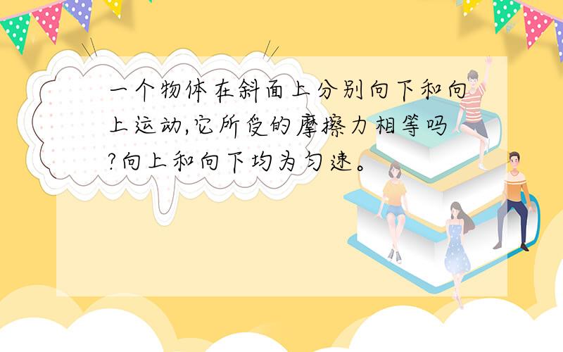 一个物体在斜面上分别向下和向上运动,它所受的摩擦力相等吗?向上和向下均为匀速。