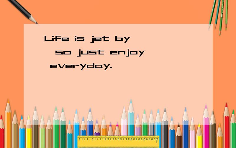 Life is jet by,so just enjoy everyday.