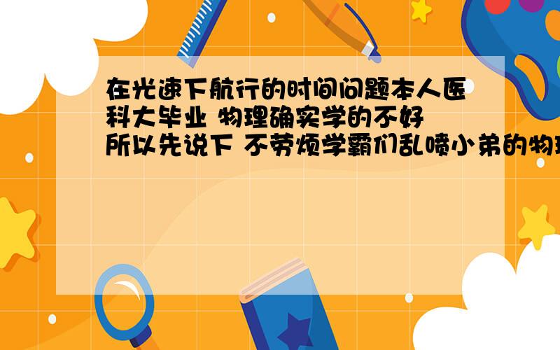 在光速下航行的时间问题本人医科大毕业 物理确实学的不好 所以先说下 不劳烦学霸们乱喷小弟的物理常识有多么多么菜13 今天被小侄子问了个神题 实在不知如何回答 假设 有A飞船与B飞船