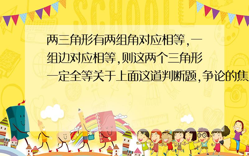 两三角形有两组角对应相等,一组边对应相等,则这两个三角形一定全等关于上面这道判断题,争论的焦点在于：我认为说了一组边对应相等,是对的.而他们说如果是这个三角形一个角的对边与