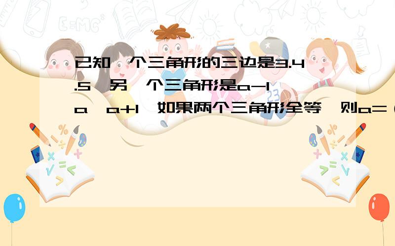 已知一个三角形的三边是3.4.5,另一个三角形是a-1,a,a+1,如果两个三角形全等,则a=（）