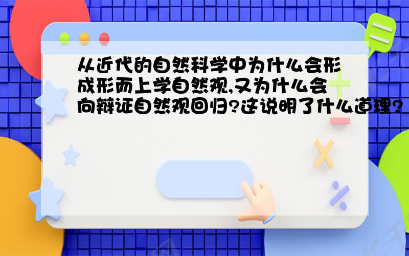 从近代的自然科学中为什么会形成形而上学自然观,又为什么会向辩证自然观回归?这说明了什么道理?