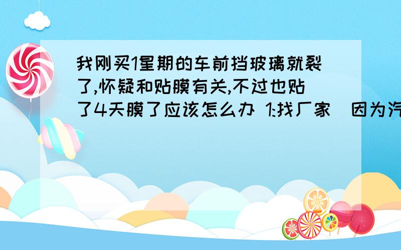 我刚买1星期的车前挡玻璃就裂了,怀疑和贴膜有关,不过也贴了4天膜了应该怎么办 1:找厂家（因为汽车保修里前挡保3个月） 2：找贴膜的（但是贴完3天后才出现的）,3：找保险公司,保险里有