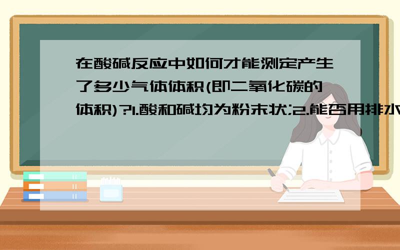 在酸碱反应中如何才能测定产生了多少气体体积(即二氧化碳的体积)?1.酸和碱均为粉末状;2.能否用排水法测定,但CO2溶于水,是否会影响测定值?3.如用排水法测定,该用什么装置?是否有这类整套