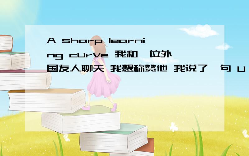 A sharp learning curve 我和一位外国友人聊天 我想称赞他 我说了一句 U R SO AMAZING 他回了这么一句话 是说我进步很快吗？还是什么..