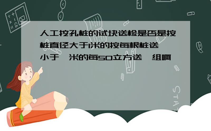 人工挖孔桩的试块送检是否是按桩直径大于1米的按每根桩送,小于一米的每50立方送一组啊