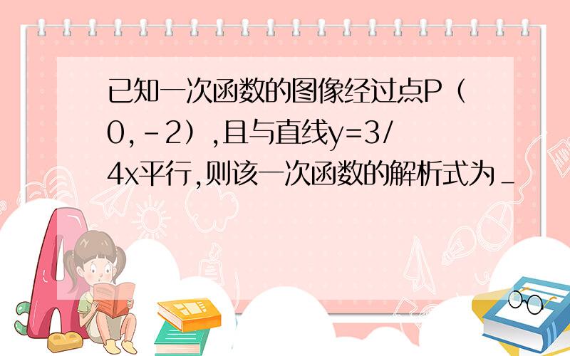 已知一次函数的图像经过点P（0,-2）,且与直线y=3/4x平行,则该一次函数的解析式为＿