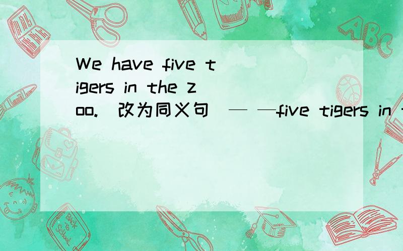 We have five tigers in the zoo.(改为同义句)— —five tigers in the zoo.