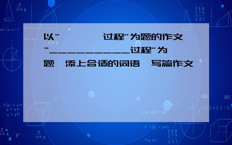 以“————过程”为题的作文“_________过程”为题,添上合适的词语,写篇作文