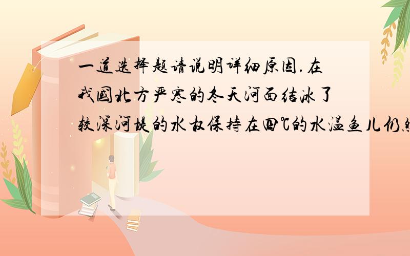 一道选择题请说明详细原因.在我国北方严寒的冬天河面结冰了较深河堤的水权保持在四℃的水温鱼儿仍然可以自由自在的游动这是因为：a.在四℃是谁的密度最大b.水结冰时要放热